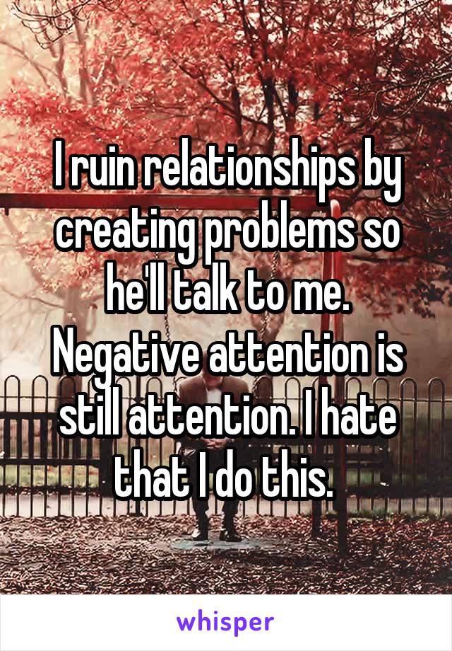 I ruin relationships by creating problems so he'll talk to me. Negative attention is still attention. I hate that I do this. 