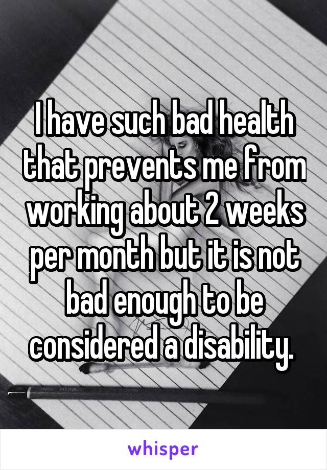 I have such bad health that prevents me from working about 2 weeks per month but it is not bad enough to be considered a disability. 