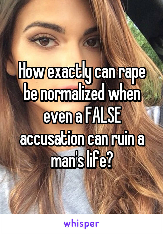 How exactly can rape be normalized when even a FALSE accusation can ruin a man's life?