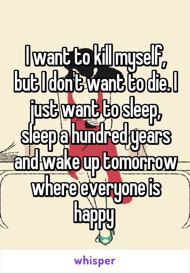 I want to kill myself, but I don't want to die. I just want to sleep, sleep a hundred years and wake up tomorrow where everyone is happy 