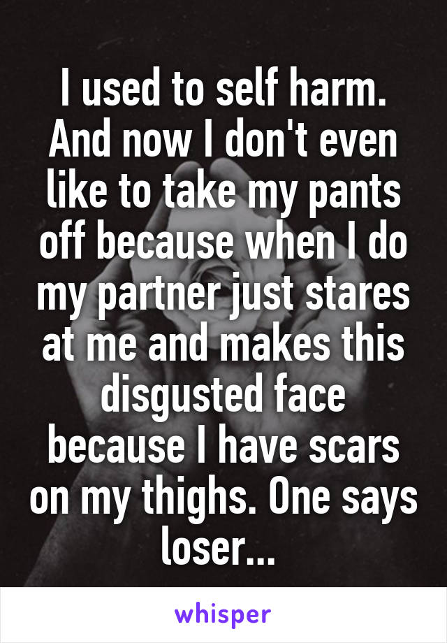 I used to self harm. And now I don't even like to take my pants off because when I do my partner just stares at me and makes this disgusted face because I have scars on my thighs. One says loser... 