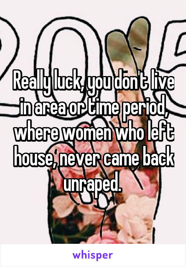 Really luck, you don't live in area or time period, where women who left house, never came back unraped. 