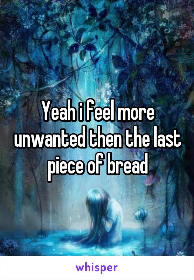 Yeah i feel more unwanted then the last piece of bread
