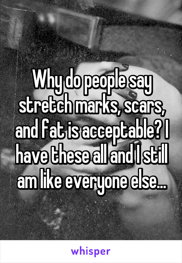 Why do people say stretch marks, scars, and fat is acceptable? I have these all and I still am like everyone else...