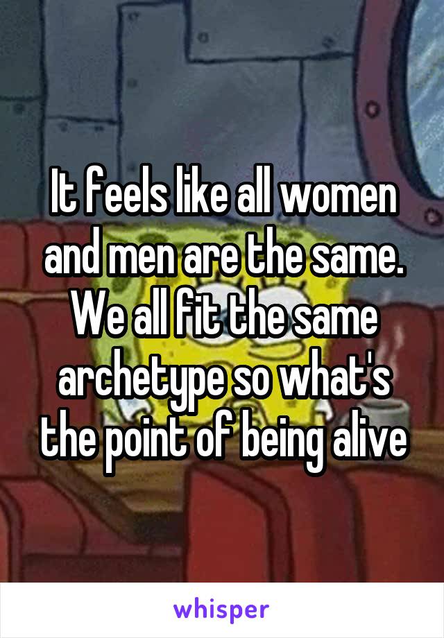 It feels like all women and men are the same. We all fit the same archetype so what's the point of being alive