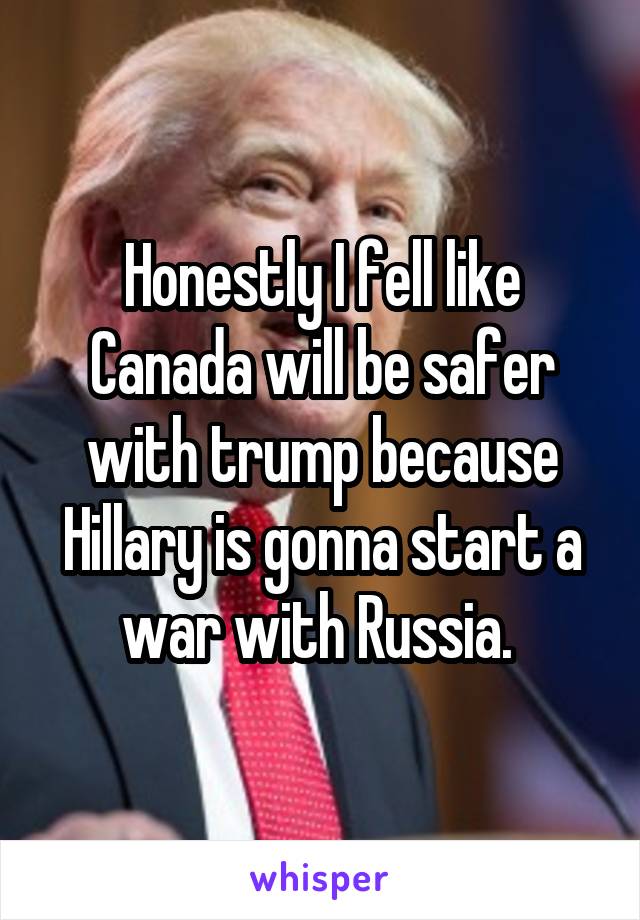 Honestly I fell like Canada will be safer with trump because Hillary is gonna start a war with Russia. 