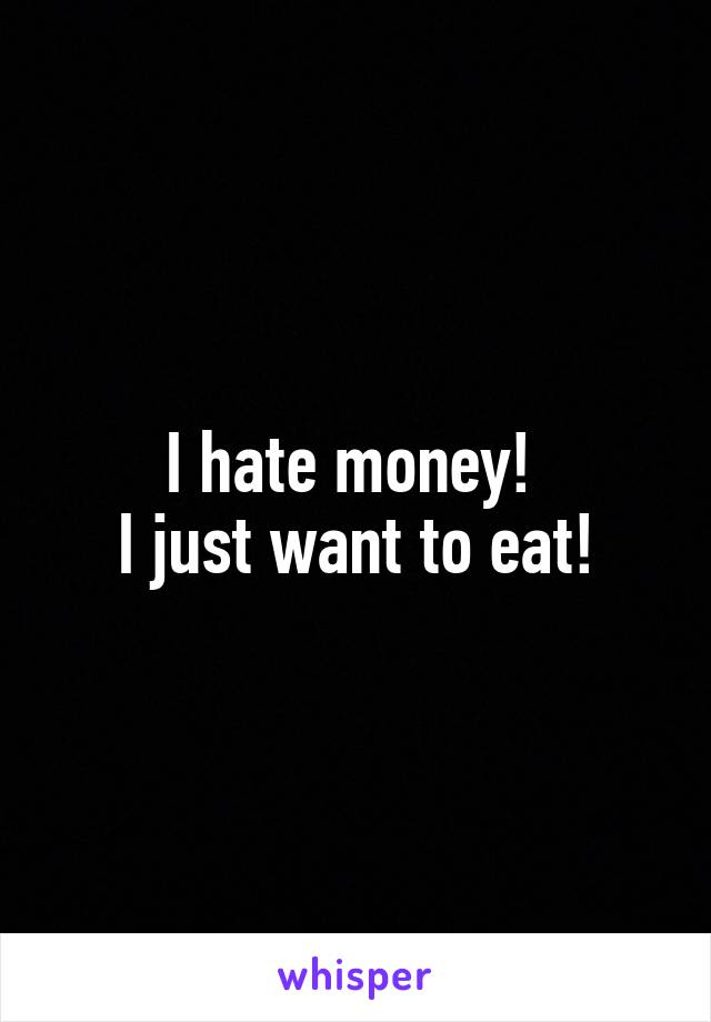 I hate money! 
I just want to eat!