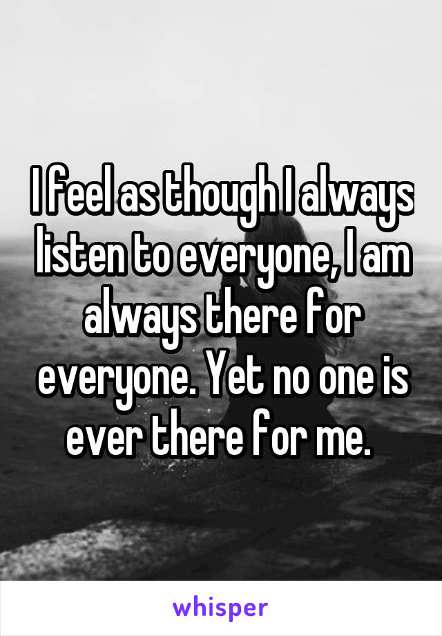 I feel as though I always listen to everyone, I am always there for everyone. Yet no one is ever there for me. 