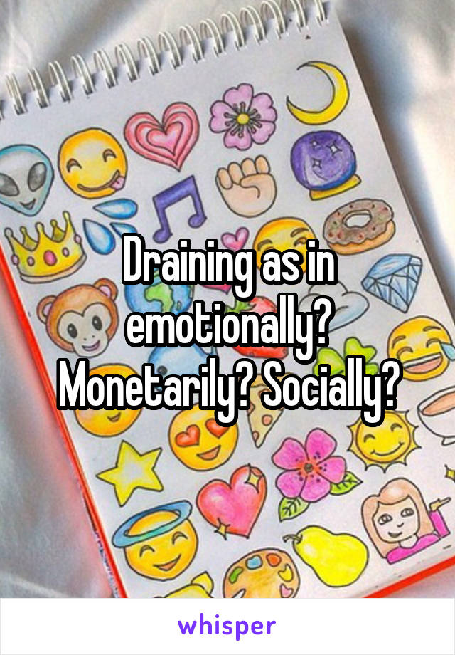 Draining as in emotionally? Monetarily? Socially?