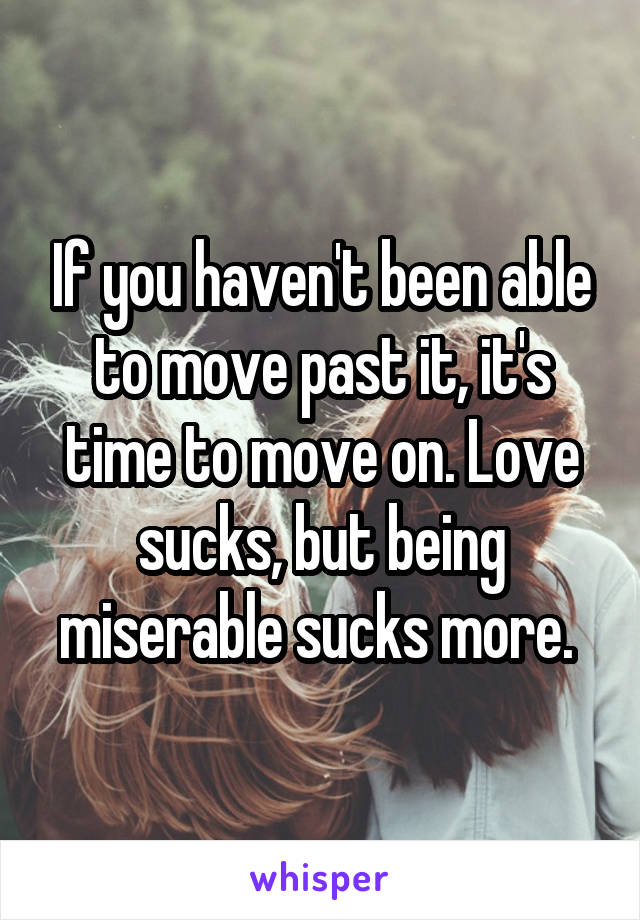 If you haven't been able to move past it, it's time to move on. Love sucks, but being miserable sucks more. 
