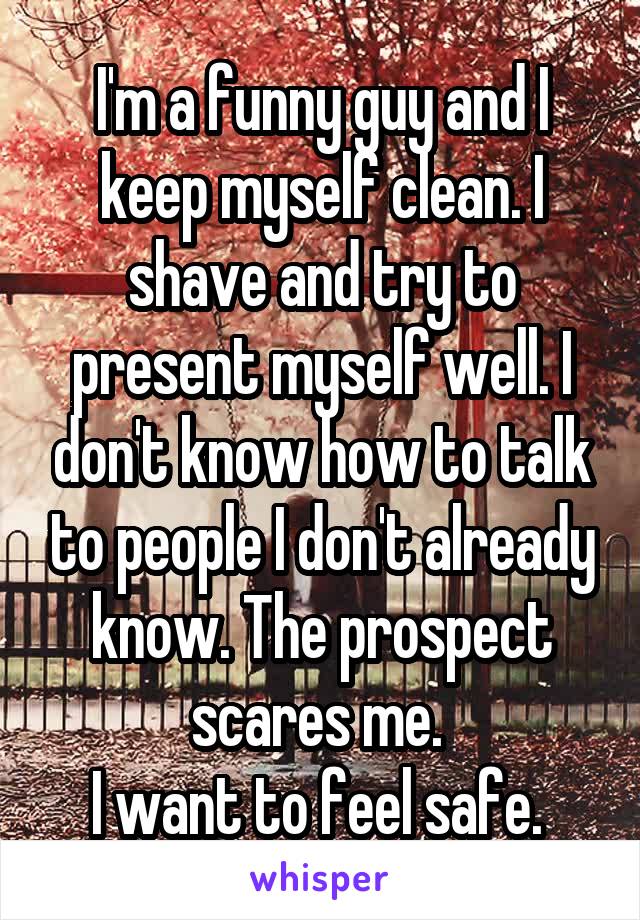 I'm a funny guy and I keep myself clean. I shave and try to present myself well. I don't know how to talk to people I don't already know. The prospect scares me. 
I want to feel safe. 