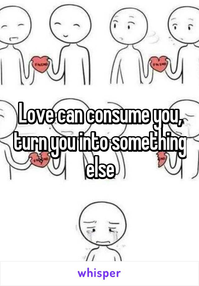 Love can consume you, turn you into something else