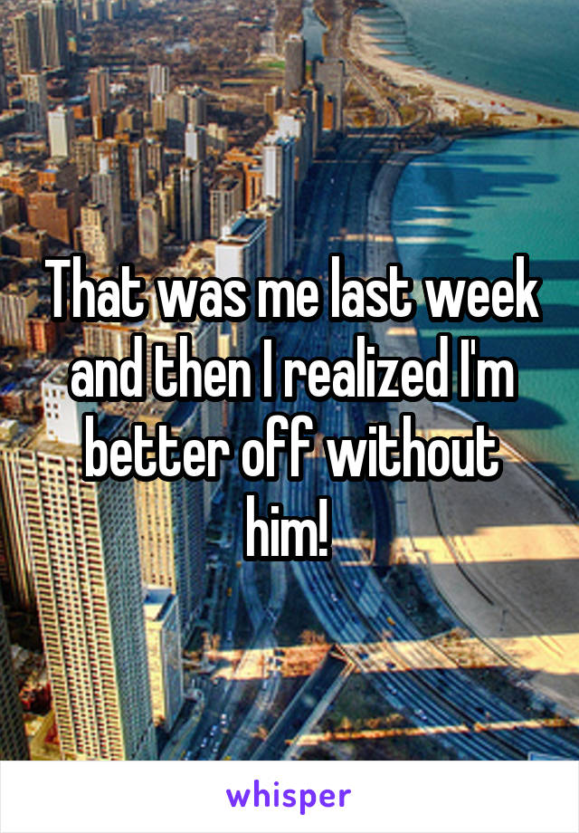 That was me last week and then I realized I'm better off without him! 