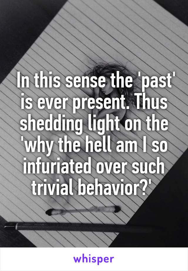  In this sense the 'past' is ever present. Thus shedding light on the 'why the hell am I so infuriated over such trivial behavior?' 