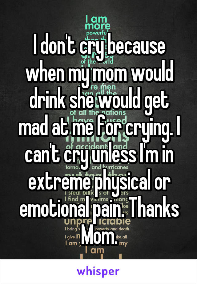 I don't cry because when my mom would drink she would get mad at me for crying. I can't cry unless I'm in extreme physical or emotional pain. Thanks Mom.