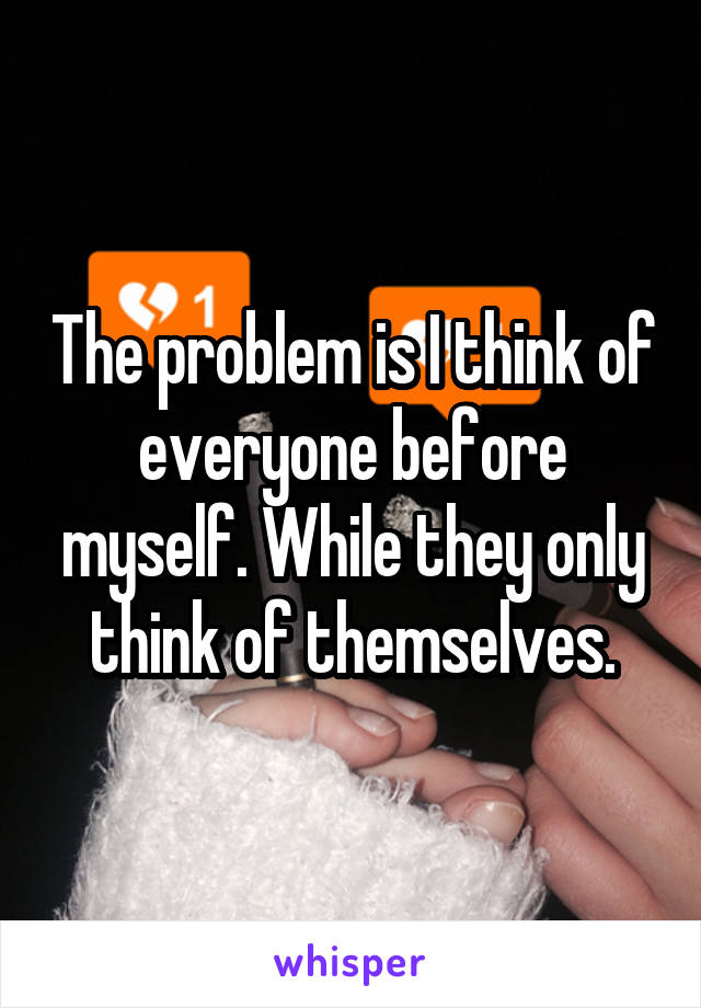 The problem is I think of everyone before myself. While they only think of themselves.