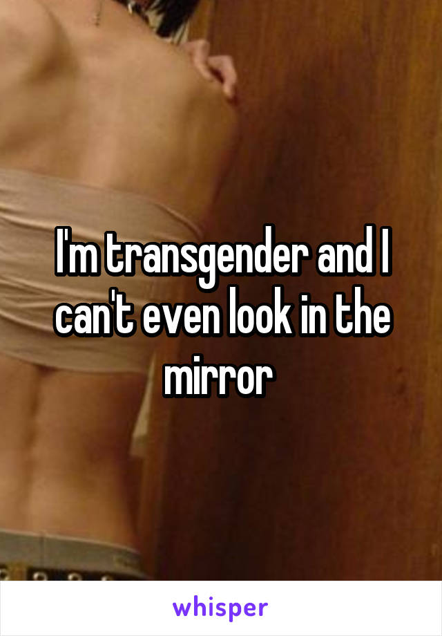 I'm transgender and I can't even look in the mirror 