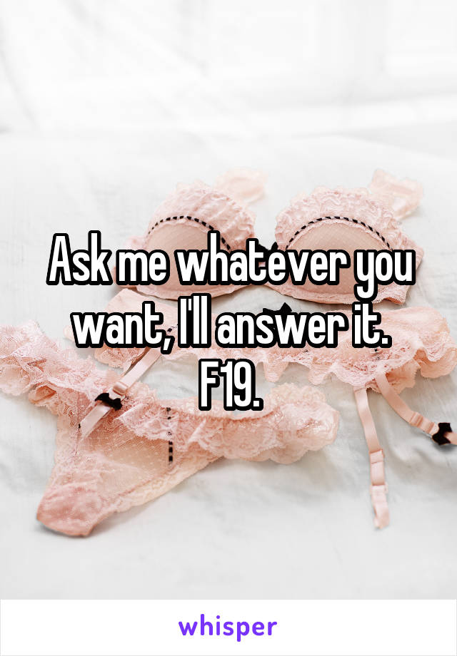 Ask me whatever you want, I'll answer it.
F19.