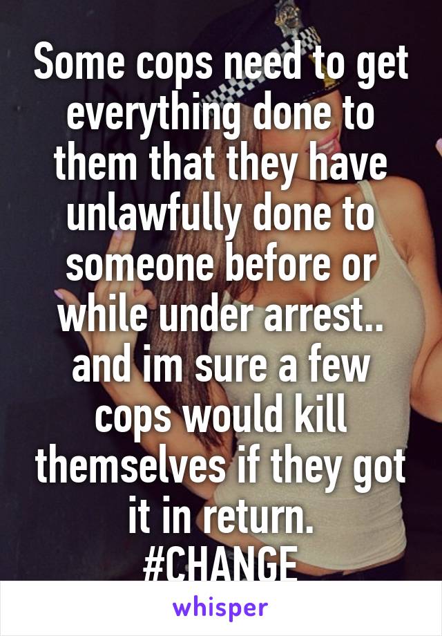 Some cops need to get everything done to them that they have unlawfully done to someone before or while under arrest.. and im sure a few cops would kill themselves if they got it in return.
#CHANGE