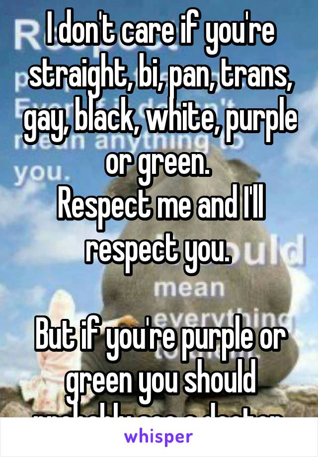 I don't care if you're straight, bi, pan, trans, gay, black, white, purple or green. 
Respect me and I'll respect you. 

But if you're purple or green you should probably see a doctor 