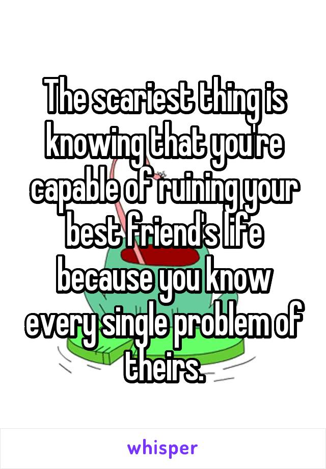 The scariest thing is knowing that you're capable of ruining your best friend's life because you know every single problem of theirs.