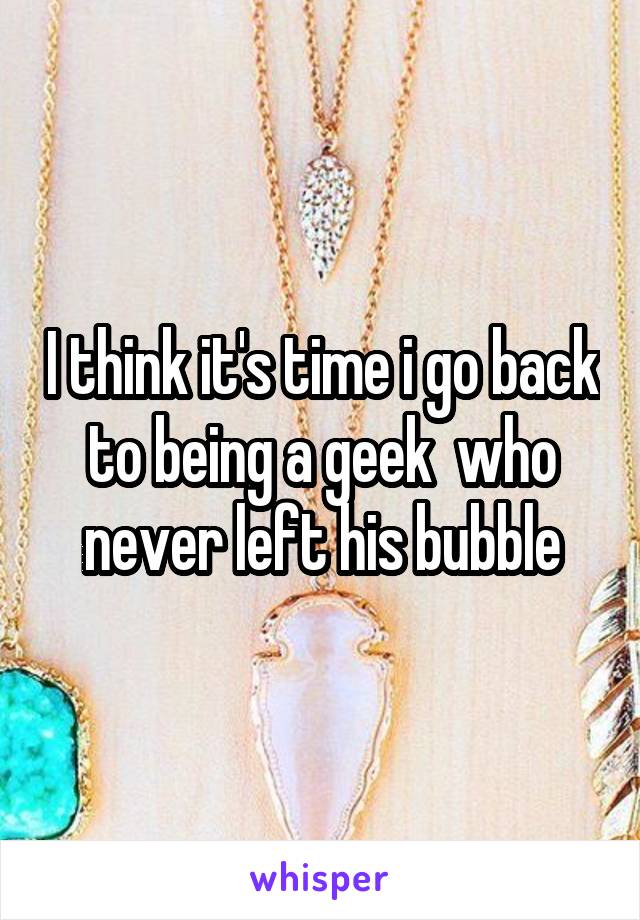 I think it's time i go back to being a geek  who never left his bubble
