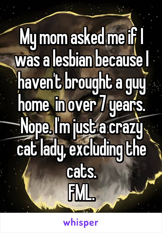 My mom asked me if I was a lesbian because I haven't brought a guy home  in over 7 years. Nope. I'm just a crazy cat lady, excluding the cats.
FML.