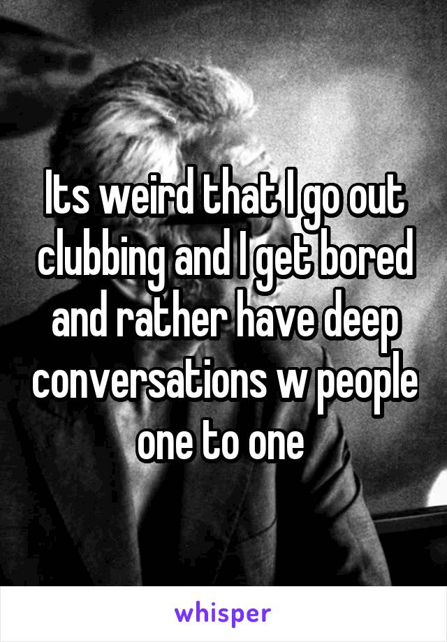 Its weird that I go out clubbing and I get bored and rather have deep conversations w people one to one 