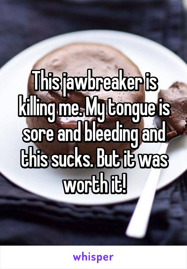 This jawbreaker is killing me. My tongue is sore and bleeding and this sucks. But it was worth it!