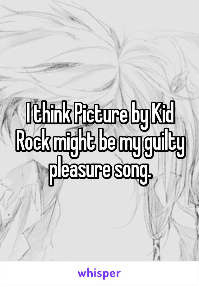 I think Picture by Kid Rock might be my guilty pleasure song.