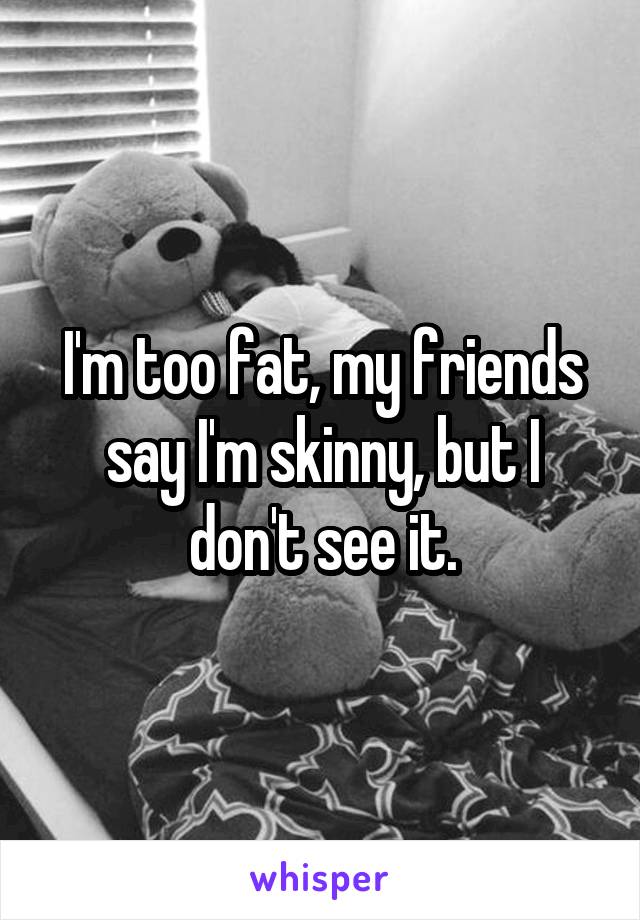 I'm too fat, my friends say I'm skinny, but I don't see it.