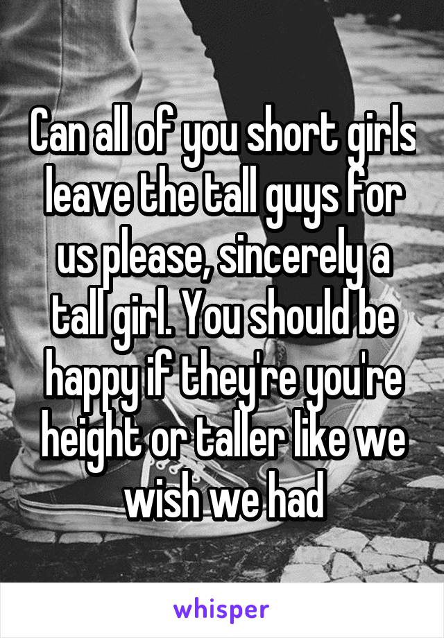 Can all of you short girls leave the tall guys for us please, sincerely a tall girl. You should be happy if they're you're height or taller like we wish we had