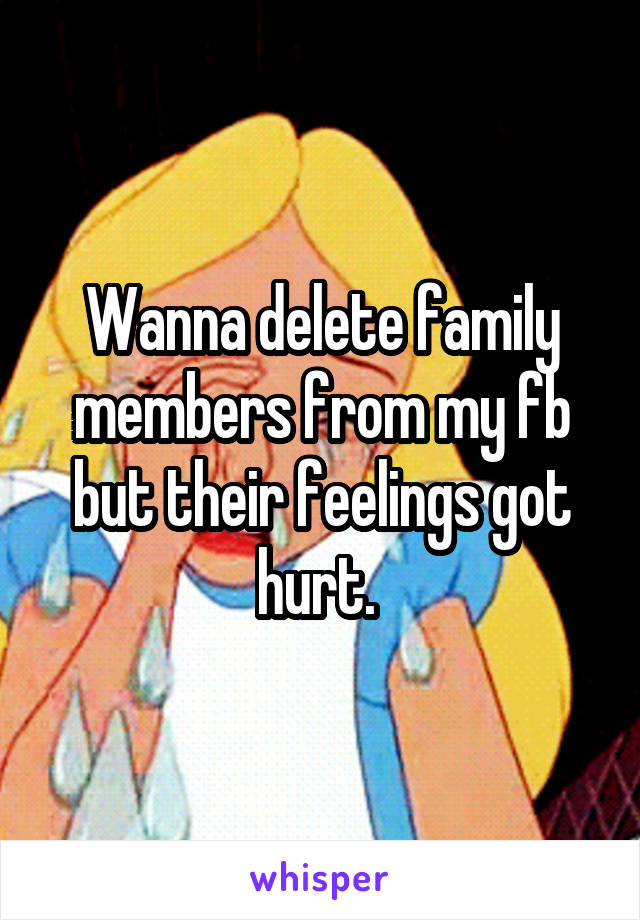Wanna delete family members from my fb but their feelings got hurt. 