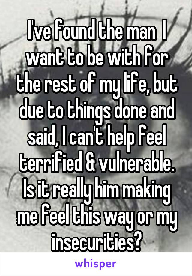 I've found the man  I want to be with for the rest of my life, but due to things done and said, I can't help feel terrified & vulnerable. Is it really him making me feel this way or my insecurities?