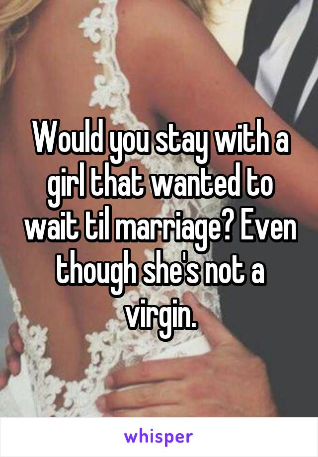 Would you stay with a girl that wanted to wait til marriage? Even though she's not a virgin.