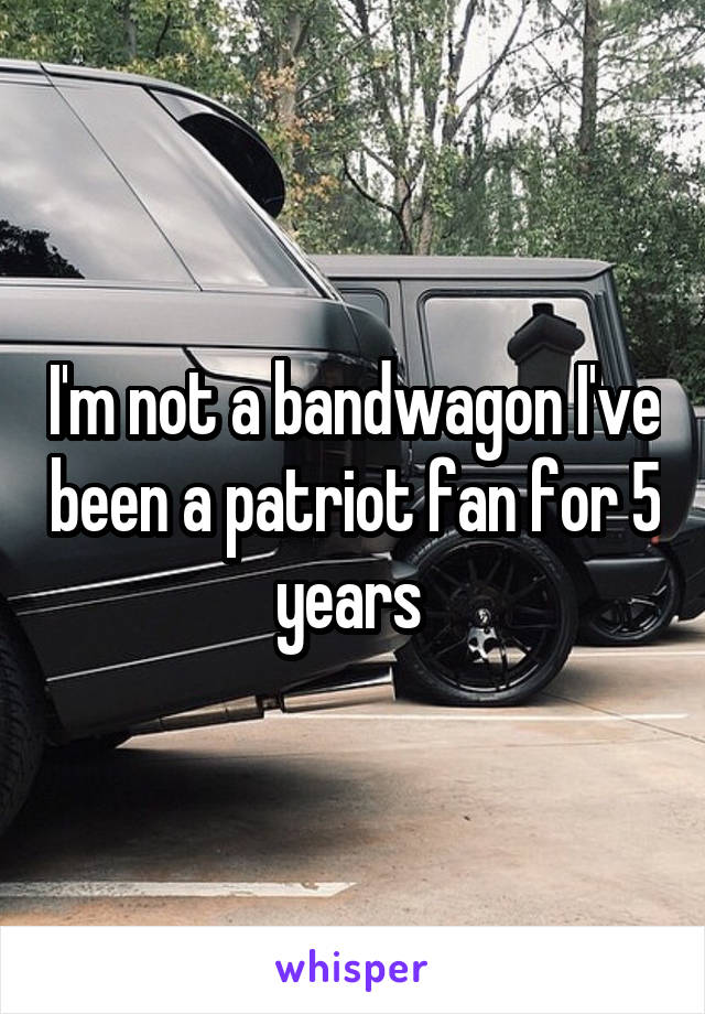 I'm not a bandwagon I've been a patriot fan for 5 years 