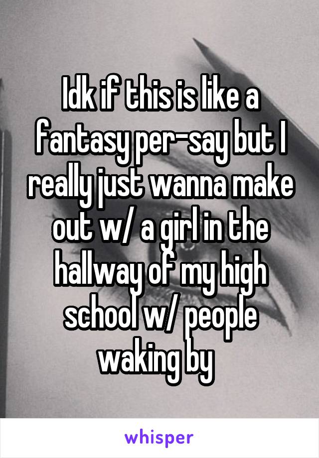 Idk if this is like a fantasy per-say but I really just wanna make out w/ a girl in the hallway of my high school w/ people waking by  