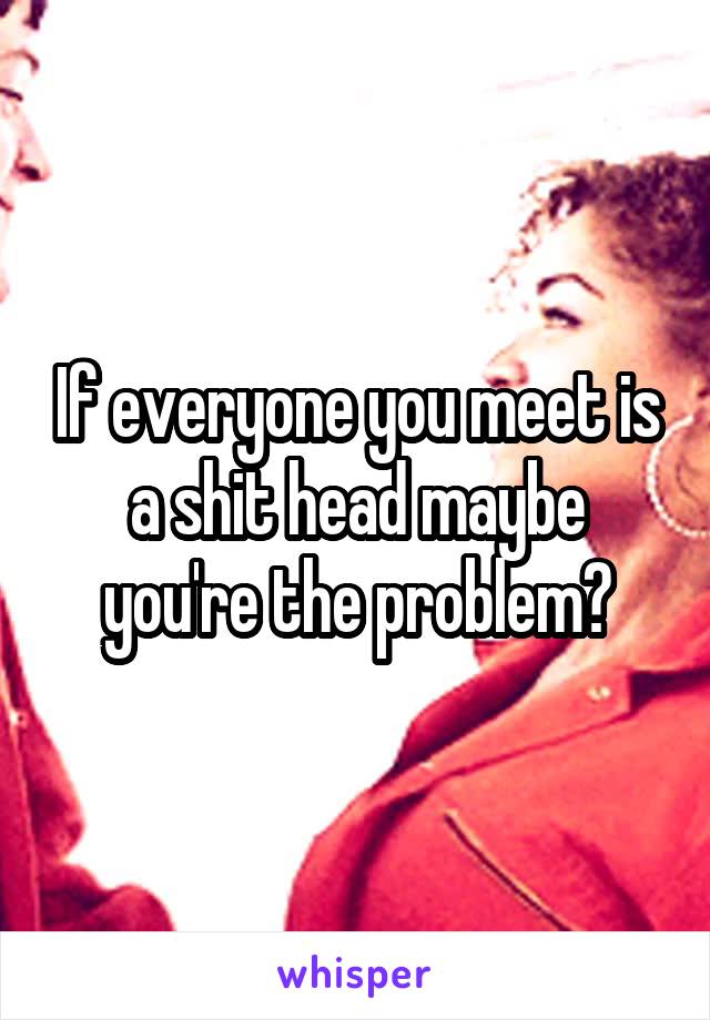 If everyone you meet is a shit head maybe you're the problem?