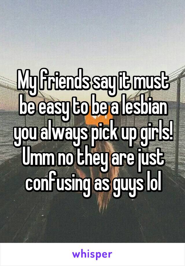 My friends say it must be easy to be a lesbian you always pick up girls! Umm no they are just confusing as guys lol