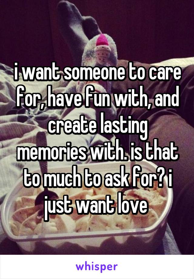 i want someone to care for, have fun with, and create lasting memories with. is that to much to ask for? i just want love 