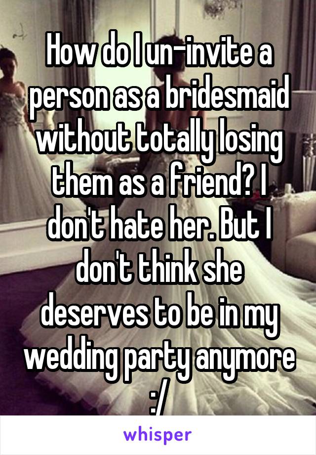 How do I un-invite a person as a bridesmaid without totally losing them as a friend? I don't hate her. But I don't think she deserves to be in my wedding party anymore :/