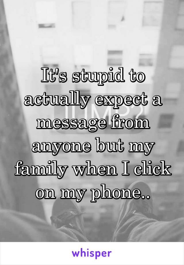 It's stupid to actually expect a message from anyone but my family when I click on my phone..