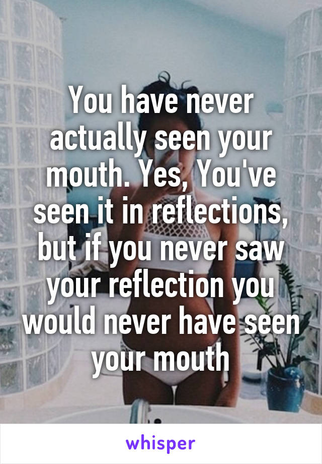 You have never actually seen your mouth. Yes, You've seen it in reflections, but if you never saw your reflection you would never have seen your mouth