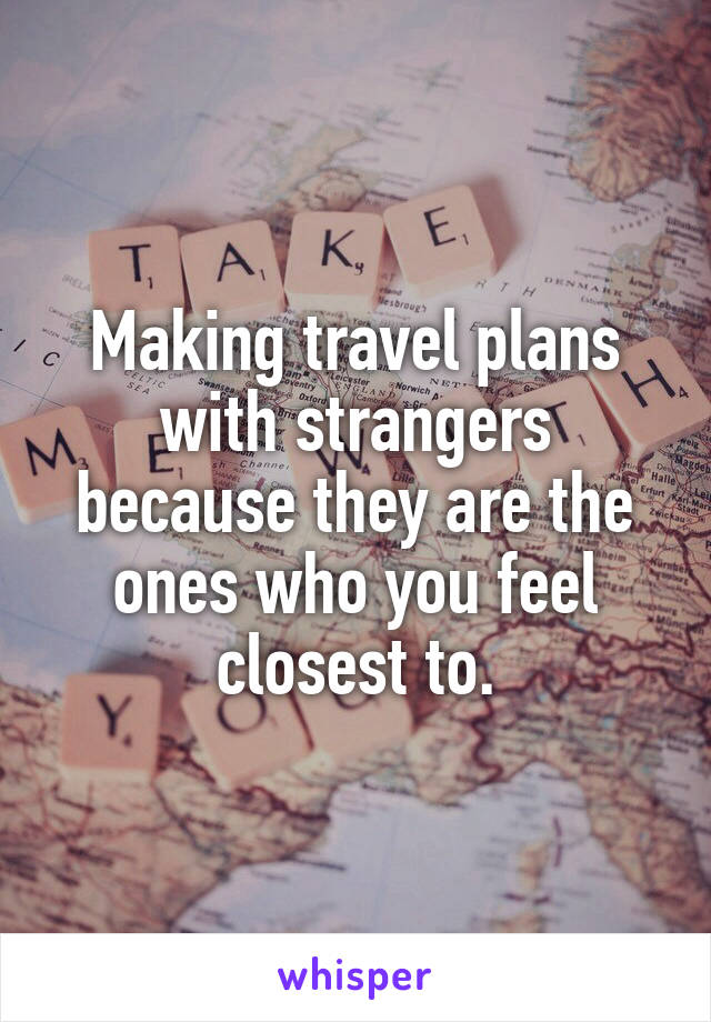 Making travel plans with strangers because they are the ones who you feel closest to.
