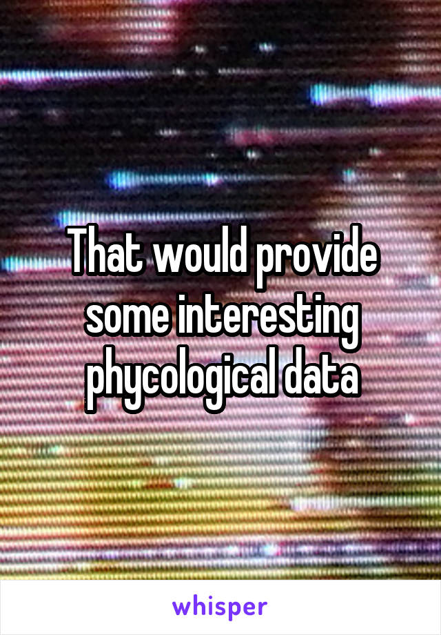 That would provide some interesting phycological data