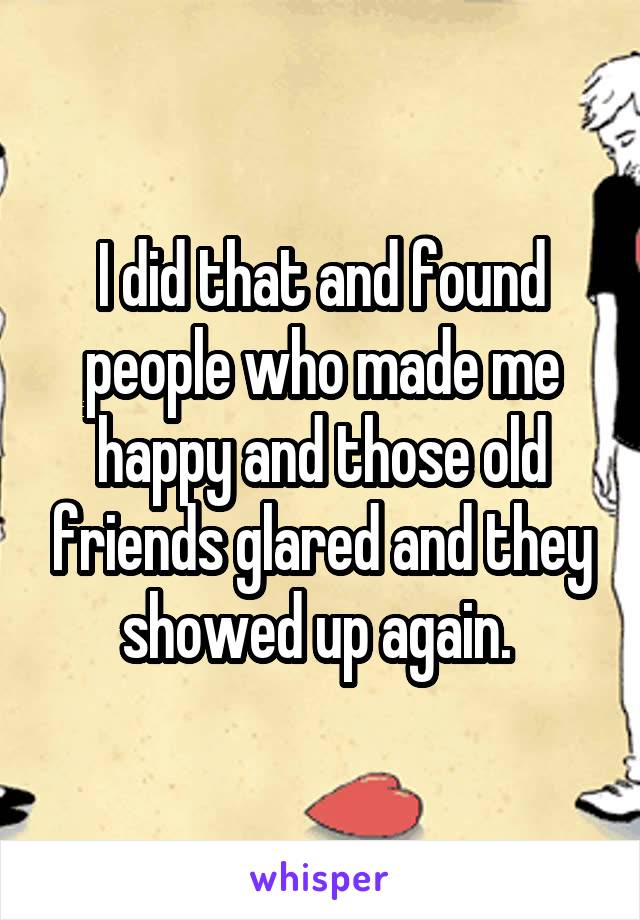 I did that and found people who made me happy and those old friends glared and they showed up again. 