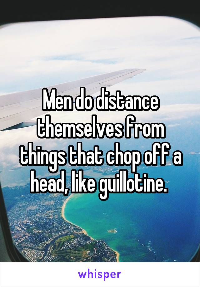 Men do distance themselves from things that chop off a head, like guillotine. 