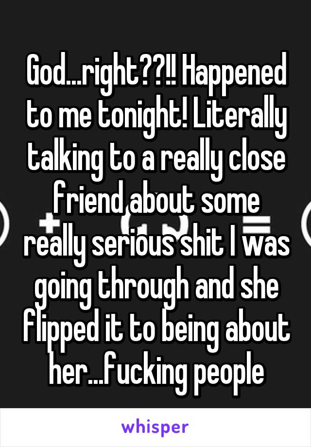 God...right??!! Happened to me tonight! Literally talking to a really close friend about some really serious shit I was going through and she flipped it to being about her...fucking people