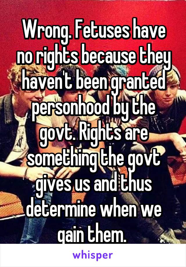 Wrong. Fetuses have no rights because they haven't been granted personhood by the govt. Rights are something the govt gives us and thus determine when we gain them. 