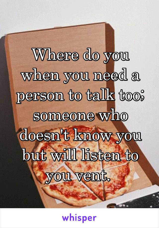 Where do you when you need a person to talk too; someone who doesn't know you but will listen to you vent. 
